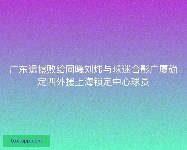 广东遗憾败给同曦刘炜与球迷合影广厦确定四外援上海锁定中心球员