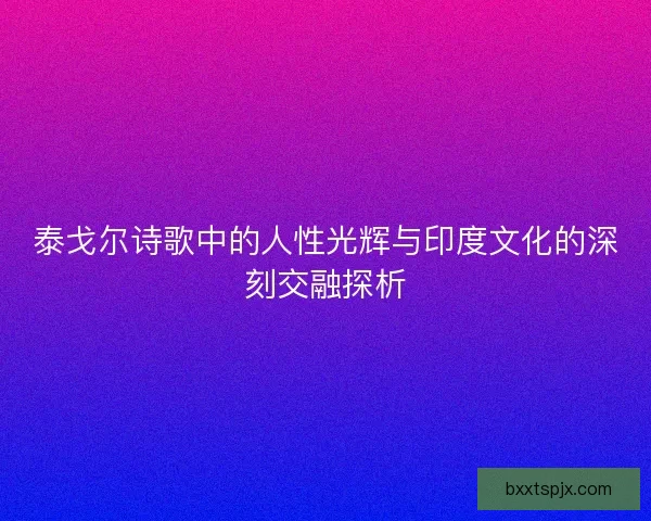 泰戈尔诗歌中的人性光辉与印度文化的深刻交融探析