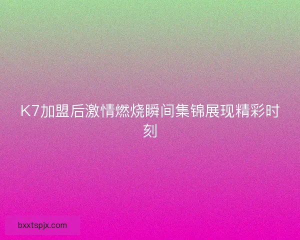 K7加盟后激情燃烧瞬间集锦展现精彩时刻