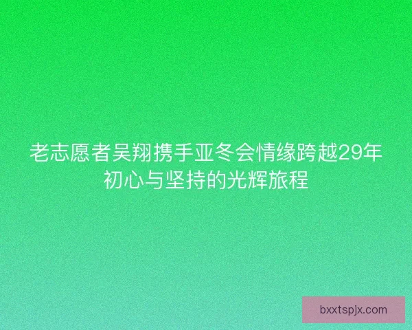 老志愿者吴翔携手亚冬会情缘跨越29年初心与坚持的光辉旅程