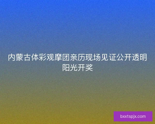 内蒙古体彩观摩团亲历现场见证公开透明阳光开奖