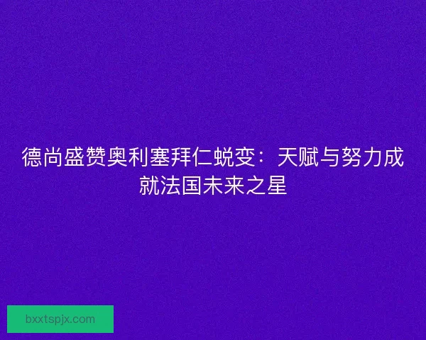 德尚盛赞奥利塞拜仁蜕变：天赋与努力成就法国未来之星